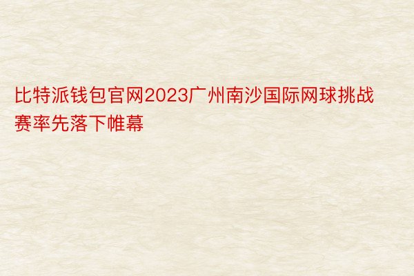比特派钱包官网2023广州南沙国际网球挑战赛率先落下帷幕