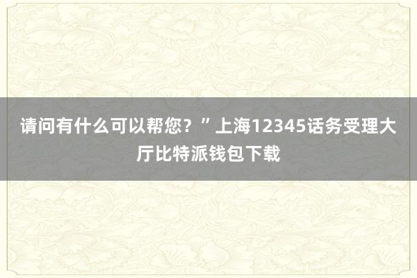 请问有什么可以帮您？”上海12345话务受理大厅比特派钱包下载